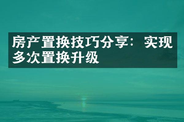 房产置换技巧分享：实现多次置换升级