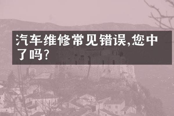 汽车维修常见错误,您中枪了吗?