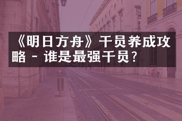 《明日方舟》干员养成攻略 - 谁是最强干员?
