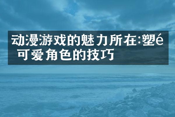 动漫游戏的魅力所在:塑造可爱角色的技巧