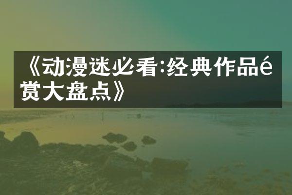 《动漫迷必看:经典作品鉴赏大盘点》