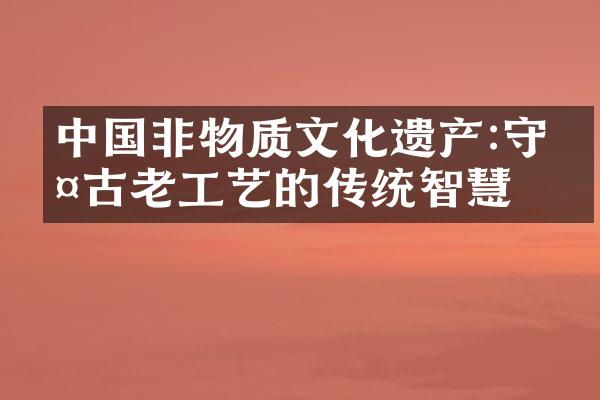 中国非物质文化遗产:守护古老工艺的传统智慧
