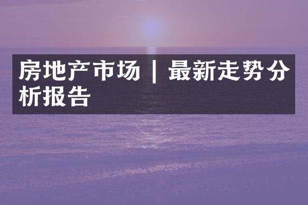 房地产市场 | 最新走势分析报告