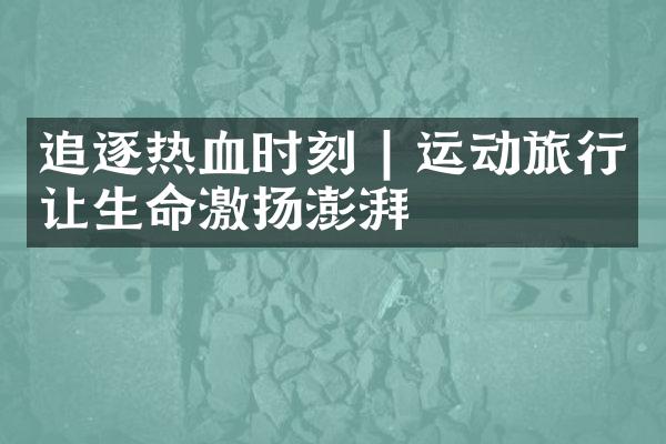 追逐热血时刻 | 运动旅行让生命激扬澎湃