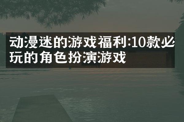 动漫迷的游戏福利:10款必玩的角色扮演游戏