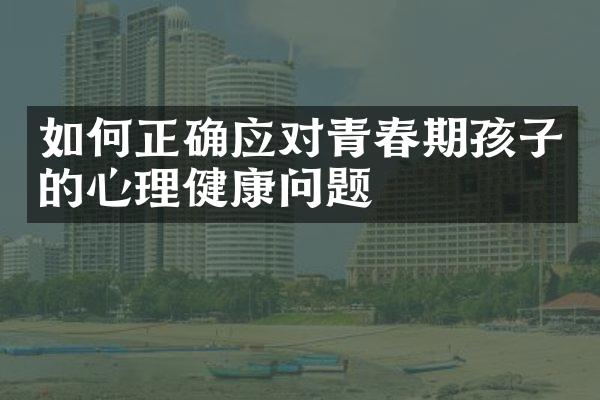 如何正确应对青春期孩子的心理健康问题