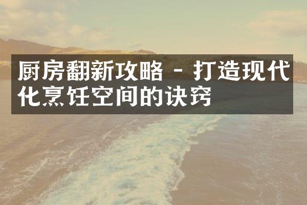 厨房翻新攻略 - 打造现代化烹饪空间的诀窍
