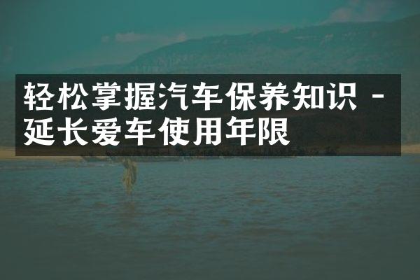 轻松掌握汽车保养知识 - 延长爱车使用年限