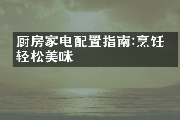 厨房家电配置指南:烹饪更轻松美味