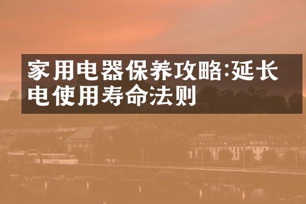 家用电器保养攻略:延长家电使用寿命法则