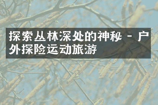探索丛林深处的神秘 - 户外探险运动旅游