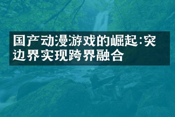 国产动漫游戏的崛起:突破边界实现跨界融合