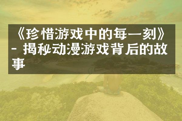 《珍惜游戏中的每一刻》- 揭秘动漫游戏背后的故事