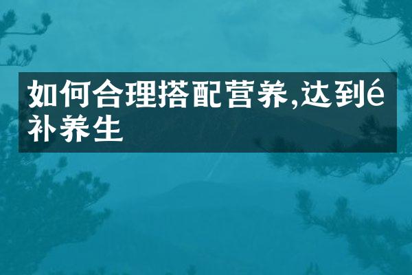 如何合理搭配营养,达到食补养生