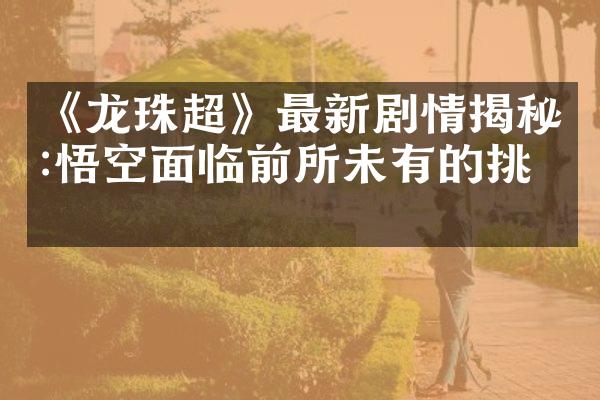 《龙珠超》最新剧情揭秘:悟空面临前所未有的挑战