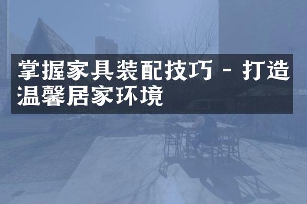掌握家具装配技巧 - 打造温馨居家环境