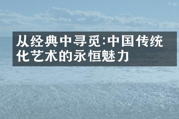 从经典中寻觅:中国传统文化艺术的永恒魅力