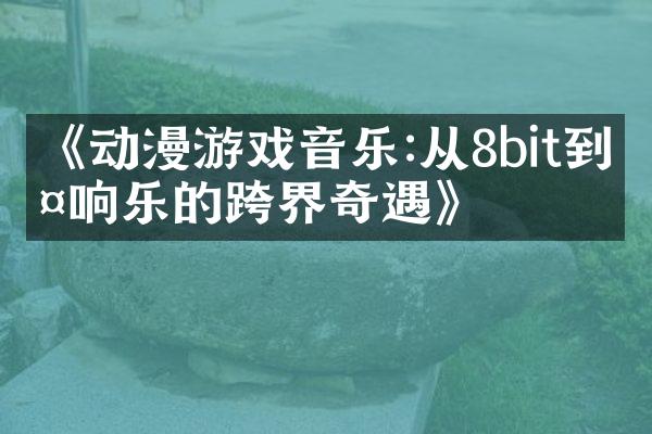 《动漫游戏音乐:从8bit到交响乐的跨界奇遇》