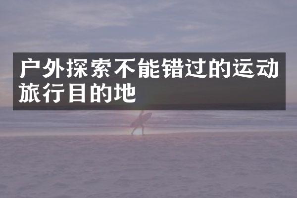 户外探索不能错过的运动旅行目的地