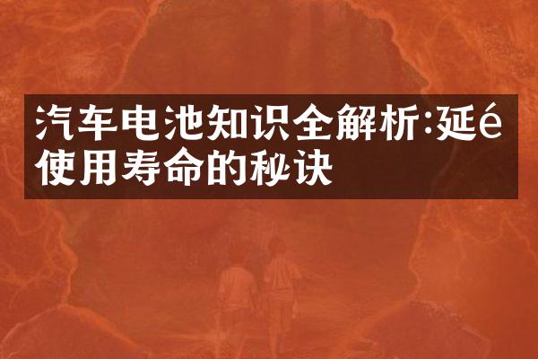 汽车电池知识全解析:延长使用寿命的秘诀