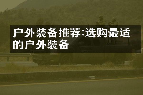 户外装备推荐:选购最适合的户外装备