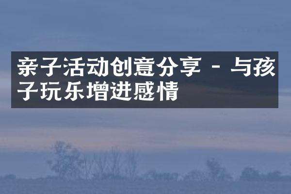 亲子活动创意分享 - 与孩子玩乐增进感情