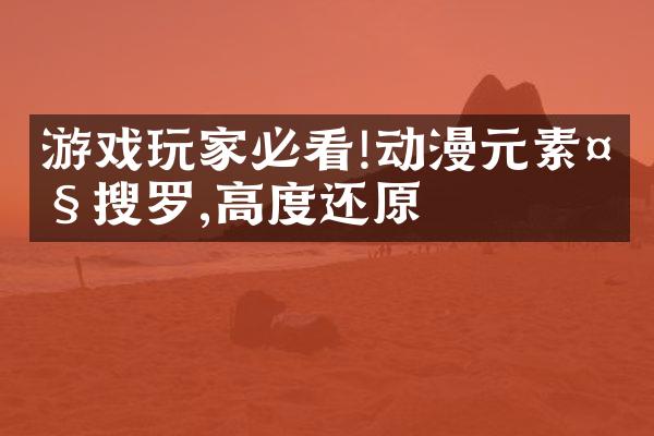 游戏玩家必看!动漫元素大搜罗,高度还原