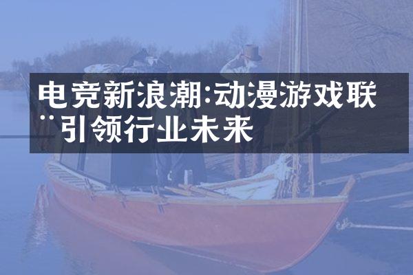 电竞新浪潮:动漫游戏联动引领行业未来