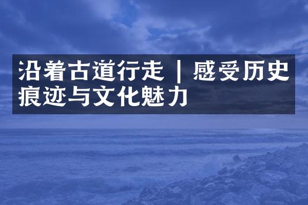 沿着古道行走 | 感受历史痕迹与文化魅力