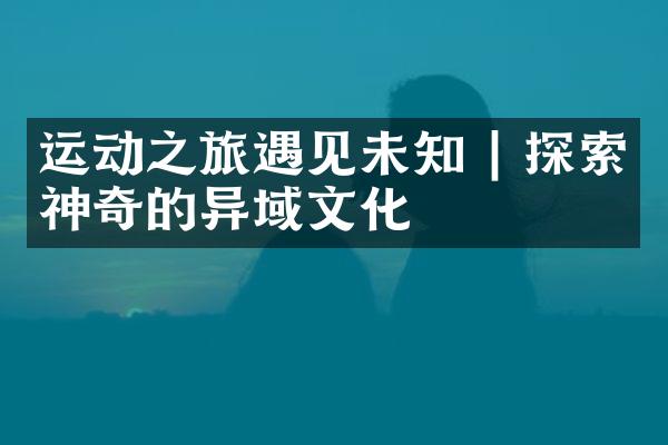运动之旅遇见未知 | 探索神奇的异域文化