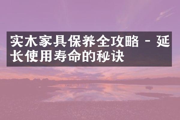 实木家具保养全攻略 - 延长使用寿命的秘诀