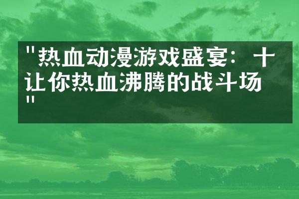 "热血动漫游戏盛宴：十个让你热血沸腾的战斗场景"