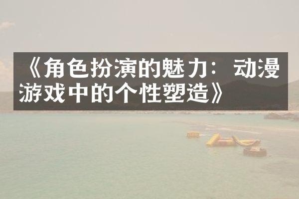 《角色扮演的魅力：动漫游戏中的个性塑造》