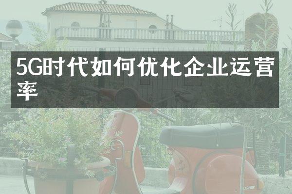 5G时代如何优化企业运营效率