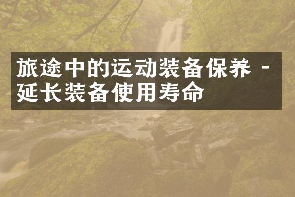 旅途中的运动装备保养 - 延长装备使用寿命
