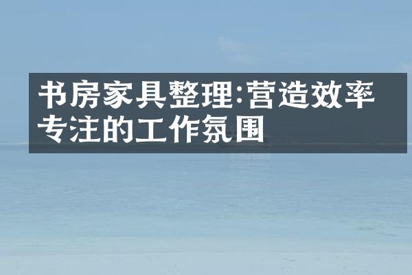 书房家具整理:营造效率与专注的工作氛围
