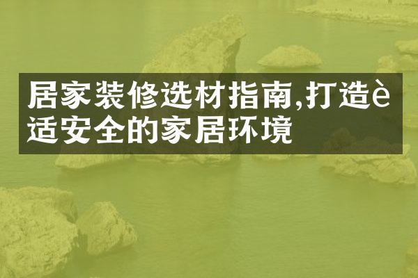 居家装修选材指南,打造舒适安全的家居环境