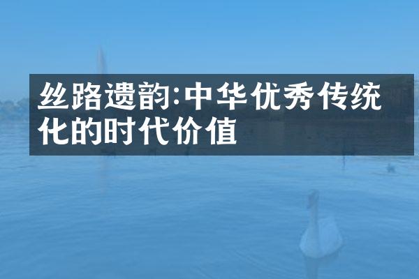 丝路遗韵:中华优秀传统文化的时代价值