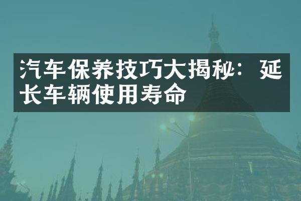 汽车保养技巧大揭秘：延长车辆使用寿命