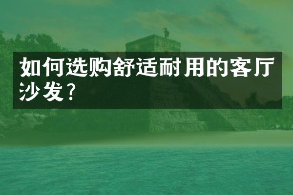 如何选购舒适耐用的客厅沙发?