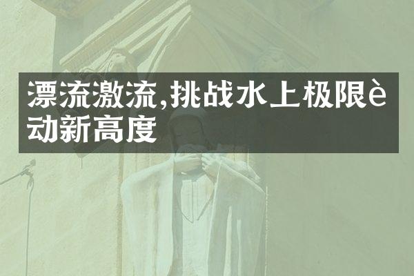 漂流激流,挑战水上极限运动新高度