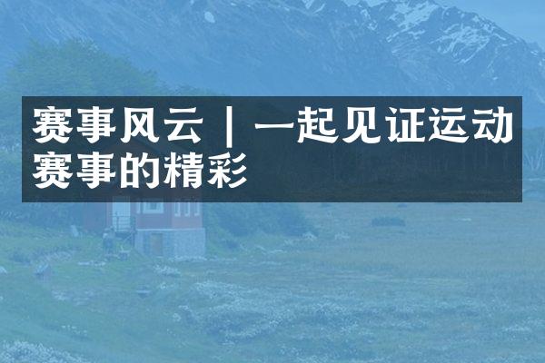赛事风云 | 一起见证运动赛事的精彩