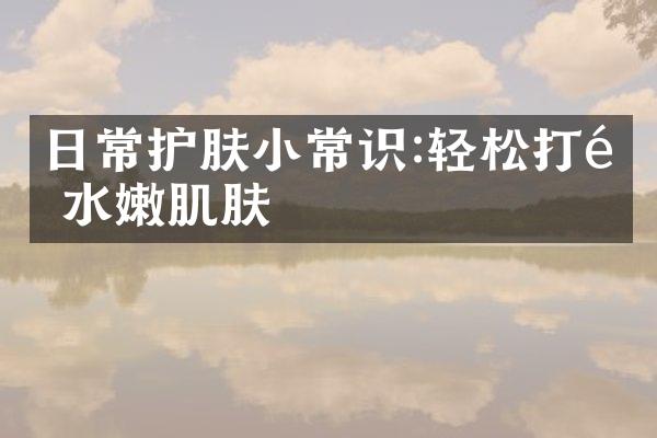 日常护肤小常识:轻松打造水嫩肌肤