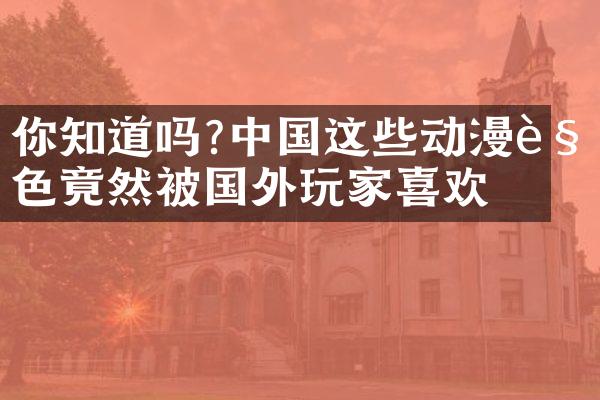 你知道吗?中国这些动漫角色竟然被国外玩家喜欢