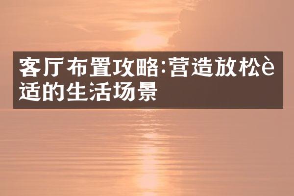 客厅布置攻略:营造放松舒适的生活场景