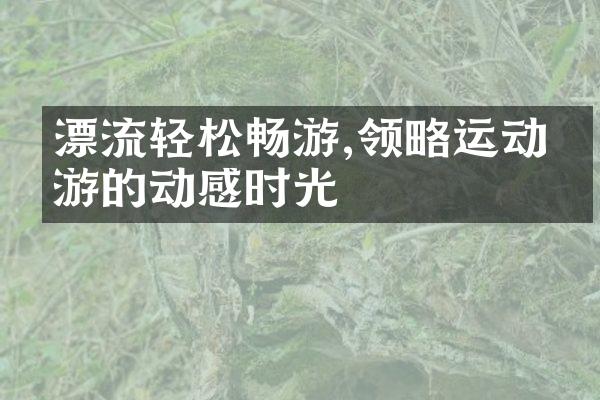 漂流轻松畅游,领略运动旅游的动感时光