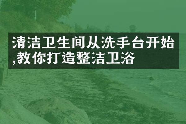 清洁卫生间从洗手台开始,教你打造整洁卫浴