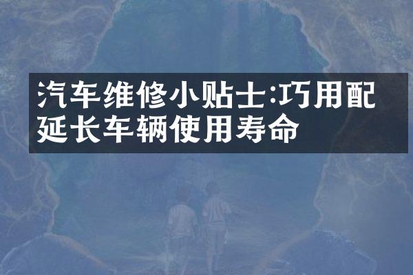 汽车维修小贴士:巧用配件延长车辆使用寿命