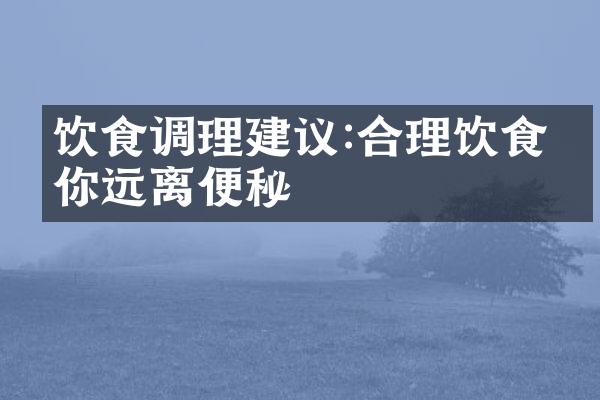 饮食调理建议:合理饮食助你远离便秘