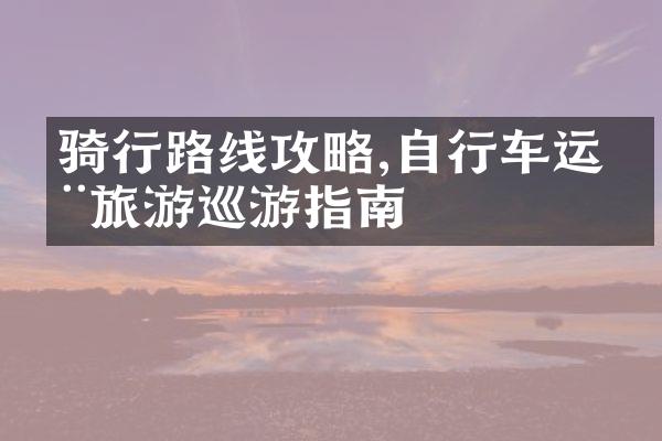骑行路线攻略,自行车运动旅游巡游指南